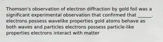 Thomson's observation of electron diffraction by gold foil was a significant experimental observation that confirmed that ______. electrons possess wavelike properties gold atoms behave as both waves and particles electrons possess particle-like properties electrons interact with matter