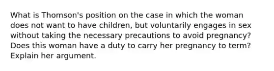 What is Thomson's position on the case in which the woman does not want to have children, but voluntarily engages in sex without taking the necessary precautions to avoid pregnancy? Does this woman have a duty to carry her pregnancy to term? Explain her argument.