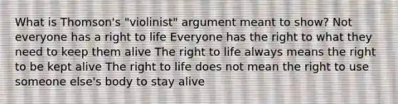 What is Thomson's "violinist" argument meant to show? Not everyone has a right to life Everyone has the right to what they need to keep them alive The right to life always means the right to be kept alive The right to life does not mean the right to use someone else's body to stay alive