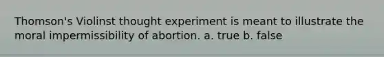 Thomson's Violinst thought experiment is meant to illustrate the moral impermissibility of abortion. a. true b. false