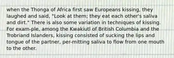 when the Thonga of Africa first saw Europeans kissing, they laughed and said, "Look at them; they eat each other's saliva and dirt." There is also some variation in techniques of kissing. For exam-ple, among the Kwakiutl of British Columbia and the Trobriand Islanders, kissing consisted of sucking the lips and tongue of the partner, per-mitting saliva to flow from one mouth to the other.