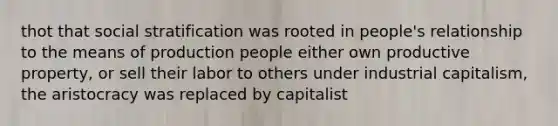 thot that social stratification was rooted in people's relationship to the means of production people either own productive property, or sell their labor to others under industrial capitalism, the aristocracy was replaced by capitalist