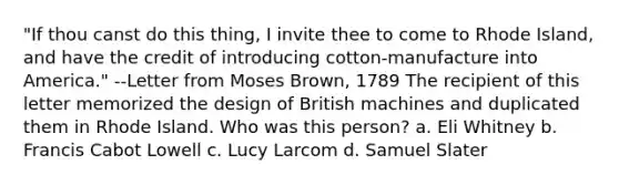 "If thou canst do this thing, I invite thee to come to Rhode Island, and have the credit of introducing cotton-manufacture into America." --Letter from Moses Brown, 1789 The recipient of this letter memorized the design of British machines and duplicated them in Rhode Island. Who was this person? a. Eli Whitney b. Francis Cabot Lowell c. Lucy Larcom d. Samuel Slater