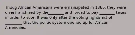 Thoug African Americans were emancipated in 1865, they were disenfranchised by the________ and forced to pay ________ taxes in order to vote. It was only after the voting rights act of _________ that the politic system opened up for African Americans.