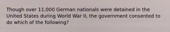 Though over 11,000 German nationals were detained in the United States during World War II, the government consented to do which of the following?