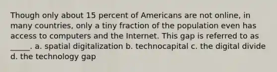 Though only about 15 percent of Americans are not online, in many countries, only a tiny fraction of the population even has access to computers and the Internet. This gap is referred to as _____. a. spatial digitalization b. technocapital c. the digital divide d. the technology gap