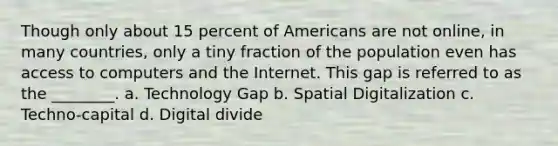 Though only about 15 percent of Americans are not online, in many countries, only a tiny fraction of the population even has access to computers and the Internet. This gap is referred to as the ________. a. Technology Gap b. Spatial Digitalization c. Techno-capital d. Digital divide