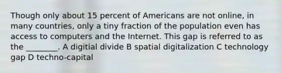 Though only about 15 percent of Americans are not online, in many countries, only a tiny fraction of the population even has access to computers and the Internet. This gap is referred to as the ________. A digitial divide B spatial digitalization C technology gap D techno-capital