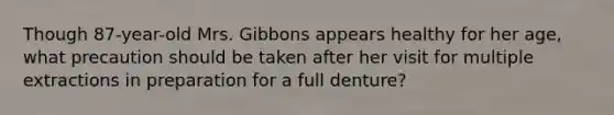 Though 87-year-old Mrs. Gibbons appears healthy for her age, what precaution should be taken after her visit for multiple extractions in preparation for a full denture?