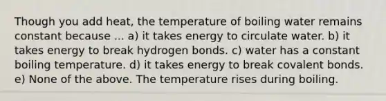 Though you add heat, the temperature of boiling water remains constant because ... a) it takes energy to circulate water. b) it takes energy to break hydrogen bonds. c) water has a constant boiling temperature. d) it takes energy to break covalent bonds. e) None of the above. The temperature rises during boiling.