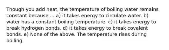 Though you add heat, the temperature of boiling water remains constant because ... a) it takes energy to circulate water. b) water has a constant boiling temperature. c) it takes energy to break hydrogen bonds. d) it takes energy to break covalent bonds. e) None of the above. The temperature rises during boiling.