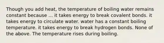 Though you add heat, the temperature of boiling water remains constant because ... it takes energy to break covalent bonds. it takes energy to circulate water. water has a constant boiling temperature. it takes energy to break hydrogen bonds. None of the above. The temperature rises during boiling.