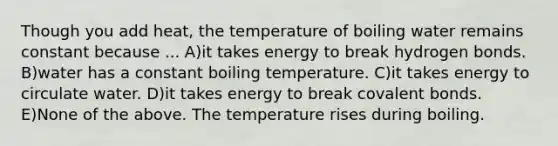 Though you add heat, the temperature of boiling water remains constant because ... A)it takes energy to break hydrogen bonds. B)water has a constant boiling temperature. C)it takes energy to circulate water. D)it takes energy to break covalent bonds. E)None of the above. The temperature rises during boiling.