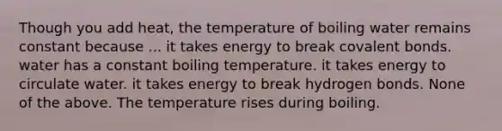 Though you add heat, the temperature of boiling water remains constant because ... it takes energy to break <a href='https://www.questionai.com/knowledge/kWply8IKUM-covalent-bonds' class='anchor-knowledge'>covalent bonds</a>. water has a constant boiling temperature. it takes energy to circulate water. it takes energy to break hydrogen bonds. None of the above. The temperature rises during boiling.