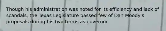 Though his administration was noted for its efficiency and lack of scandals, the Texas Legislature passed few of Dan Moody's proposals during his two terms as governor