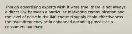 Though advertising experts wish it were true, there is not always a direct link between a particular marketing communication and the level of noise in the IMC channel supply chain effectiveness the reach/frequency ratio enhanced decoding processes a consumers purchase