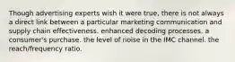 Though advertising experts wish it were true, there is not always a direct link between a particular marketing communication and supply chain effectiveness. enhanced decoding processes. a consumer's purchase. the level of noise in the IMC channel. the reach/frequency ratio.