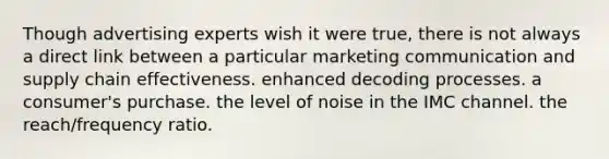 Though advertising experts wish it were true, there is not always a direct link between a particular marketing communication and supply chain effectiveness. enhanced decoding processes. a consumer's purchase. the level of noise in the IMC channel. the reach/frequency ratio.