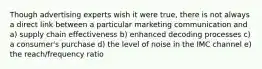 Though advertising experts wish it were true, there is not always a direct link between a particular marketing communication and a) supply chain effectiveness b) enhanced decoding processes c) a consumer's purchase d) the level of noise in the IMC channel e) the reach/frequency ratio