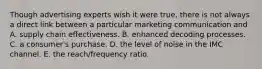 Though advertising experts wish it were true, there is not always a direct link between a particular marketing communication and A. supply chain effectiveness. B. enhanced decoding processes. C. a consumer's purchase. D. the level of noise in the IMC channel. E. the reach/frequency ratio.