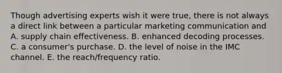 Though advertising experts wish it were true, there is not always a direct link between a particular marketing communication and A. supply chain effectiveness. B. enhanced decoding processes. C. a consumer's purchase. D. the level of noise in the IMC channel. E. the reach/frequency ratio.