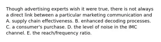 Though advertising experts wish it were true, there is not always a direct link between a particular marketing communication and A. supply chain effectiveness. B. enhanced decoding processes. C. a consumer's purchase. D. the level of noise in the IMC channel. E. the reach/frequency ratio.