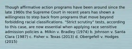 Though affirmative action programs have been around since the late 1960s the Supreme Court in recent years has shown a willingness to step back from programs that move beyond forbidding racial classifications. "Strict scrutiny" tests, according to this case, are now essential when applying race sensitive admission policies a. Milkin v. Bradley (1974) b. Johnson v. Santa Clara (1987) c. Fisher v. Texas (2013) d. Obergefell v. Hodges (2015)