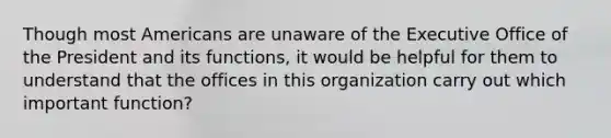 Though most Americans are unaware of the Executive Office of the President and its functions, it would be helpful for them to understand that the offices in this organization carry out which important function?