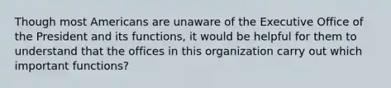 Though most Americans are unaware of the Executive Office of the President and its functions, it would be helpful for them to understand that the offices in this organization carry out which important functions?