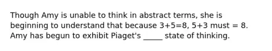 Though Amy is unable to think in abstract terms, she is beginning to understand that because 3+5=8, 5+3 must = 8. Amy has begun to exhibit Piaget's _____ state of thinking.