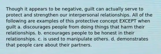 Though it appears to be negative, guilt can actually serve to protect and strengthen our interpersonal relationships. All of the following are examples of this protective concept EXCEPT when guilt a. discourages people from doing things that harm their relationships. b. encourages people to be honest in their relationships. c. is used to manipulate others. d. demonstrates that people care about their partners.