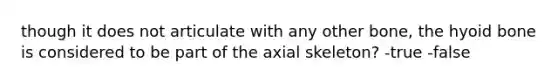 though it does not articulate with any other bone, the hyoid bone is considered to be part of the axial skeleton? -true -false