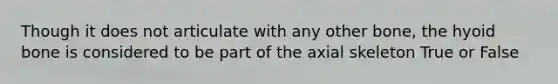 Though it does not articulate with any other bone, the hyoid bone is considered to be part of the axial skeleton True or False