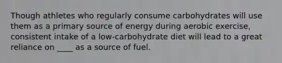 Though athletes who regularly consume carbohydrates will use them as a primary source of energy during aerobic exercise, consistent intake of a low-carbohydrate diet will lead to a great reliance on ____ as a source of fuel.