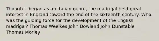 Though it began as an Italian genre, the madrigal held great interest in England toward the end of the sixteenth century. Who was the guiding force for the development of the English madrigal? Thomas Weelkes John Dowland John Dunstable Thomas Morley