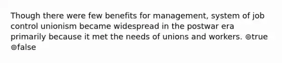 Though there were few benefits for management, system of job control unionism became widespread in the postwar era primarily because it met the needs of unions and workers. ⊚true ⊚false