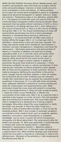 MORE ON THIS THOUGH The black African, Mediterranean, and Southern and Southeast Asian ethnicities are at higher risk for sickle cell anemia disease. Infarction of renal vessels occurs in renal involvement in sickle cell disease. 10. What condition occurs when the normal adult hemoglobin is partly or completely replaced by abnormal hemoglobin? a. Aplastic anemia b. Sickle cell anemia c. Thalassemia major d. Iron deficiency anemia ANS: B 11. The parents of a child with sickle cell anemia (SCA) are concerned about subsequent children having the disease. What statement most accurately reflects inheritance of SCA? a. SCA is not inherited. b. All siblings will have SCA. c. Each sibling has a 25% chance of having SCA. d. There is a 50% chance of siblings having SCA. ANS: C 12. The clinical manifestations of sickle cell anemia (SCA) are primarily the result of which physiologic alteration? a. Decreased blood viscosity b. Deficiency in coagulation c. Increased red blood cell (RBC) destruction d. Greater affinity for oxygen ANS: C 13. A school-age child is admitted in vasoocclusive sickle cell crisis (pain episode). The childs care should include which therapeutic interventions? a. Hydration and pain management b. Oxygenation and factor VIII replacement c. Electrolyte replacement and administration of heparin d. Correction of alkalosis and reduction of energy expenditure ANS: A 14. A child with sickle cell anemia (SCA) develops severe chest and back pain, fever, a cough, and dyspnea. What should be the first action by the nurse? a. Administer 100% oxygen to relieve hypoxia. b. Notify the practitioner because chest syndrome is suspected. c. Infuse intravenous antibiotics as soon as cultures are obtained. d. Give ordered pain medication to relieve symptoms of pain episode. ANS: B These are the symptoms of chest syndrome, which is a medical emergency. Notifying the practitioner is the priority action. Oxygen may be indicated; however, it does not reverse the sickling that has occurred. Antibiotics are not indicated initially. Pain medications may be required, but evaluation by the practitioner is the priority. 15. In a child with sickle cell anemia (SCA), adequate hydration is essential to minimize sickling and delay the vasoocclusion and hypoxiaischemia cycle. What information should the nurse share with parents in a teaching plan? a. Encourage drinking. b. Keep accurate records of output. c. Check for moist mucous membranes. d. Monitor the concentration of the childs urine. ANS: C 32. A 5-year-old child is admitted to the hospital in a sickle cell crisis. The child has been alert and oriented but in severe pain. The nurse notes that the child is complaining of a headache and is having unilateral hemiplegia. What action should the nurse implement? a. Notify the health care provider. b. Place the child on bed rest. c. Administer a dose of hydrocodone (Vicodin). d. Start O2 per the hospitals protocol. ANS: A Any number of neurologic symptoms can indicate a minor cerebral insult, such as headache, aphasia, weakness, convulsions, visual disturbances, or unilateral hemiplegia. Loss of vision is usually the result of progressive retinopathy and retinal detachment. The nurse should notify the health care provider. 33. What pain medication is contraindicated in children with sickle cell disease (SCD)? a. Meperidine (Demerol) b. Hydrocodone (Vicodin) c. Morphine sulfate d. Ketorolac (Toradol) ANS: A 47. A child with sickle cell disease is in a vasoocclusive crisis. What nonpharmacologic pain intervention should the nurse plan? a. Exercise as a distraction b. Heat to the affected area c. Elevation of the extremity d. Cold compresses to the affected area ANS: B