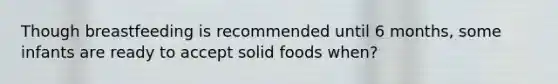 Though breastfeeding is recommended until 6 months, some infants are ready to accept solid foods when?