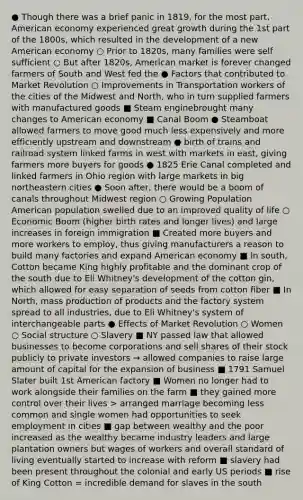 ● Though there was a brief panic in 1819, for the most part, American economy experienced great growth during the 1st part of the 1800s, which resulted in the development of a new American economy ○ Prior to 1820s, many families were self sufficient ○ But after 1820s, American market is forever changed farmers of South and West fed the ● Factors that contributed to Market Revolution ○ Improvements in Transportation workers of the cities of the Midwest and North, who in turn supplied farmers with manufactured goods ■ Steam engine​brought many changes to American economy ■ Canal Boom ● Steamboat allowed farmers to move good much less expensively and more efficiently upstream and downstream ● birth of trains and railroad system linked farms in west with markets in east, giving farmers more buyers for goods ● 1825 Erie Canal completed and linked farmers in Ohio region with large markets in big northeastern cities ● Soon after, there would be a boom of canals throughout Midwest region ○ Growing Population ​American population swelled due to an improved quality of life ○ Economic Boom (higher birth rates and longer lives) and large increases in foreign immigration ■ Created more buyers and more workers to employ, thus giving manufacturers a reason to build many factories and expand American economy ■ In south, Cotton became King highly profitable and the dominant crop of the south due to Eli Whitney's development of the cotton gin​, which allowed for easy separation of seeds from cotton fiber ■ In North, mass production of products and the factory system spread to all industries, due to Eli Whitney's system of interchangeable parts ● Effects of Market Revolution ○ Women ○ Social structure ○ Slavery ■ NY passed law that allowed businesses to become corporations and sell shares of their stock publicly to private investors → allowed companies to raise large amount of capital for the expansion of business ■ 1791 Samuel Slater built 1st American factory ■ Women no longer had to work alongside their families on the farm ■ they gained more control over their lives > arranged marriage becoming less common and single women had opportunities to seek employment in cities ■ gap between wealthy and the poor increased as the wealthy became industry leaders and large plantation owners but wages of workers and overall standard of living eventually started to increase with reform ■ slavery had been present throughout the colonial and early US periods ■ rise of King Cotton = incredible demand for slaves in the south