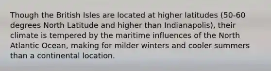 Though the British Isles are located at higher latitudes (50-60 degrees North Latitude and higher than Indianapolis), their climate is tempered by the maritime influences of the North Atlantic Ocean, making for milder winters and cooler summers than a continental location.