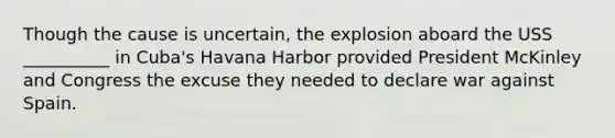 Though the cause is uncertain, the explosion aboard the USS __________ in Cuba's Havana Harbor provided President McKinley and Congress the excuse they needed to declare war against Spain.