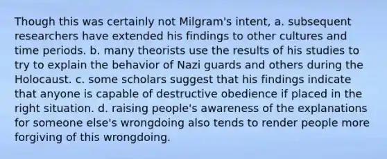 Though this was certainly not Milgram's intent, a. subsequent researchers have extended his findings to other cultures and time periods. b. many theorists use the results of his studies to try to explain the behavior of Nazi guards and others during the Holocaust. c. some scholars suggest that his findings indicate that anyone is capable of destructive obedience if placed in the right situation. d. raising people's awareness of the explanations for someone else's wrongdoing also tends to render people more forgiving of this wrongdoing.