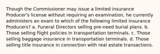 Though the Commissioner may issue a limited insurance Producer's license without requiring an examination, he currently administers an exam to which of the following limited insurance Producers? a. Funeral Directors selling pre-need burial plans. b. Those selling flight policies in transportation terminals. c. Those selling baggage insurance in transportation terminals. d. Those selling title insurance in connection with real estate transactions.