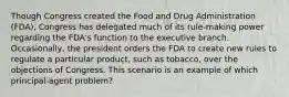 Though Congress created the Food and Drug Administration (FDA), Congress has delegated much of its rule-making power regarding the FDA's function to the executive branch. Occasionally, the president orders the FDA to create new rules to regulate a particular product, such as tobacco, over the objections of Congress. This scenario is an example of which principal-agent problem?