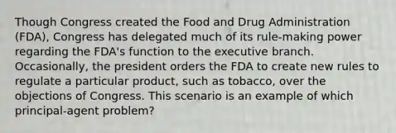 Though Congress created the Food and Drug Administration (FDA), Congress has delegated much of its rule-making power regarding the FDA's function to the executive branch. Occasionally, the president orders the FDA to create new rules to regulate a particular product, such as tobacco, over the objections of Congress. This scenario is an example of which principal-agent problem?