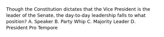 Though the Constitution dictates that the Vice President is the leader of the Senate, the day-to-day leadership falls to what position? A. Speaker B. Party Whip C. Majority Leader D. President Pro Tempore