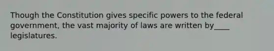 Though the Constitution gives specific powers to the federal government, the vast majority of laws are written by____ legislatures.