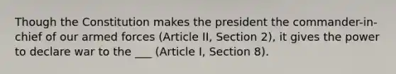 Though the Constitution makes the president the commander-in-chief of our armed forces (Article II, Section 2), it gives the power to declare war to the ___ (Article I, Section 8).