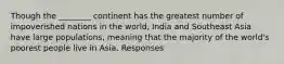 Though the ________ continent has the greatest number of impoverished nations in the world, India and Southeast Asia have large populations, meaning that the majority of the world's poorest people live in Asia. Responses