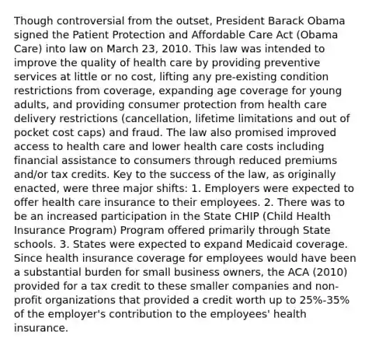 Though controversial from the outset, President Barack Obama signed the Patient Protection and Affordable Care Act (Obama Care) into law on March 23, 2010. This law was intended to improve the quality of health care by providing preventive services at little or no cost, lifting any pre-existing condition restrictions from coverage, expanding age coverage for young adults, and providing consumer protection from health care delivery restrictions (cancellation, lifetime limitations and out of pocket cost caps) and fraud. The law also promised improved access to health care and lower health care costs including financial assistance to consumers through reduced premiums and/or tax credits. Key to the success of the law, as originally enacted, were three major shifts: 1. Employers were expected to offer health care insurance to their employees. 2. There was to be an increased participation in the State CHIP (Child Health Insurance Program) Program offered primarily through State schools. 3. States were expected to expand Medicaid coverage. Since health insurance coverage for employees would have been a substantial burden for small business owners, the ACA (2010) provided for a tax credit to these smaller companies and non-profit organizations that provided a credit worth up to 25%-35% of the employer's contribution to the employees' health insurance.